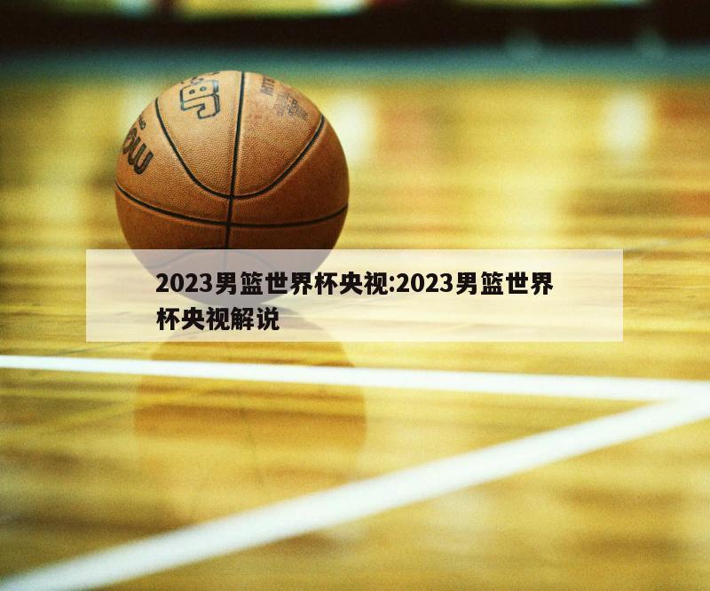 2023男篮世界杯央视:2023男篮世界杯央视解说