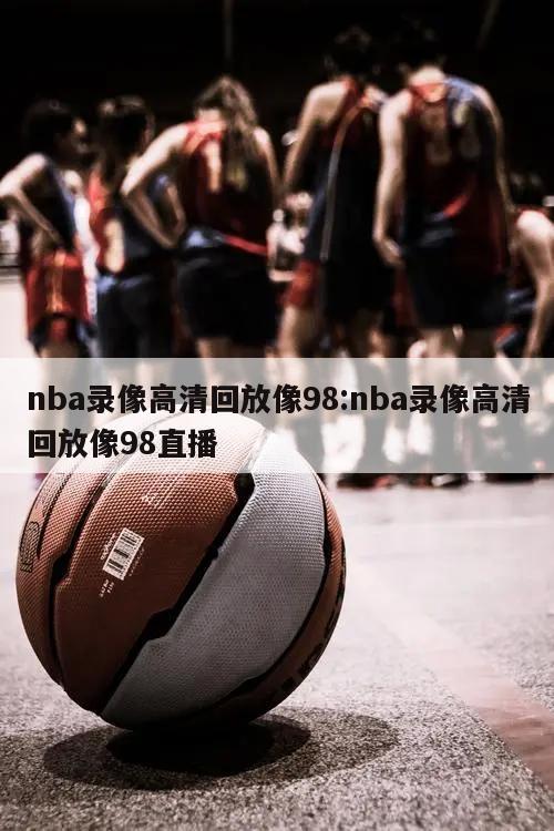 nba录像高清回放像98:nba录像高清回放像98直播