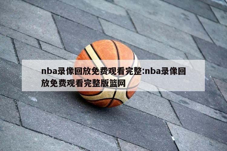 nba录像回放免费观看完整:nba录像回放免费观看完整版篮网